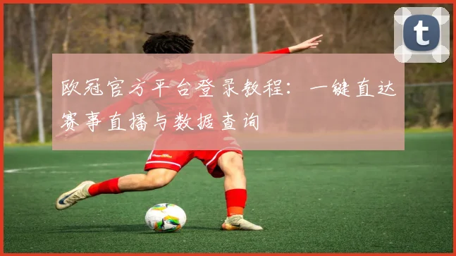 欧冠官方平台登录教程：一键直达赛事直播与数据查询