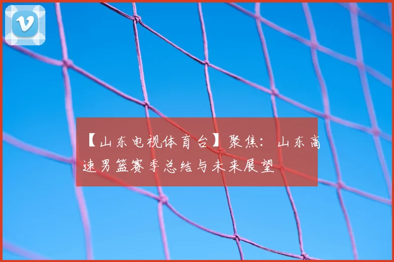 【山东电视体育台】聚焦：山东高速男篮赛季总结与未来展望
