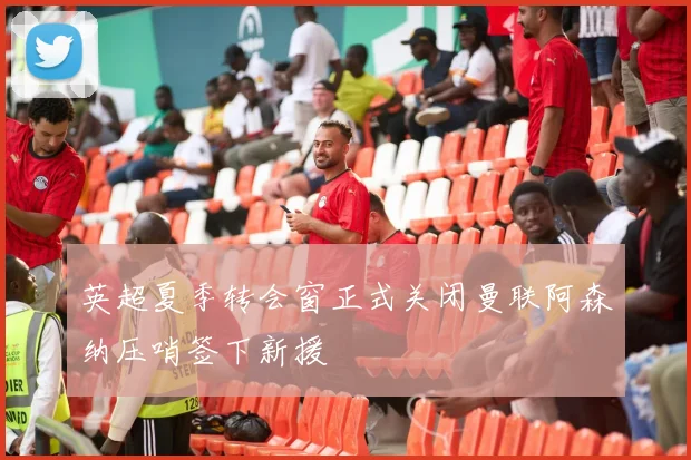 英超夏季转会窗正式关闭曼联阿森纳压哨签下新援