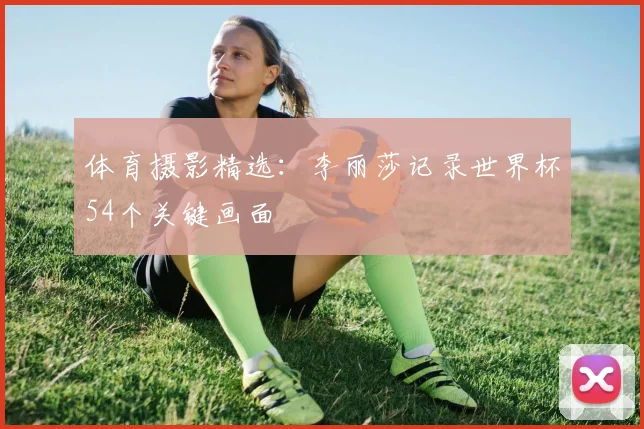 体育摄影精选：李丽莎记录世界杯54个关键画面