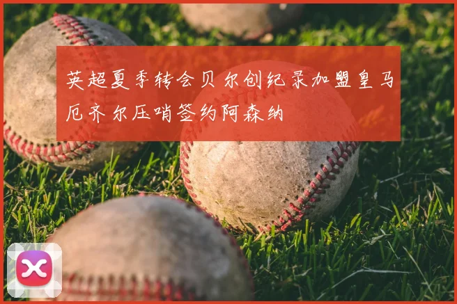 英超夏季转会贝尔创纪录加盟皇马厄齐尔压哨签约阿森纳